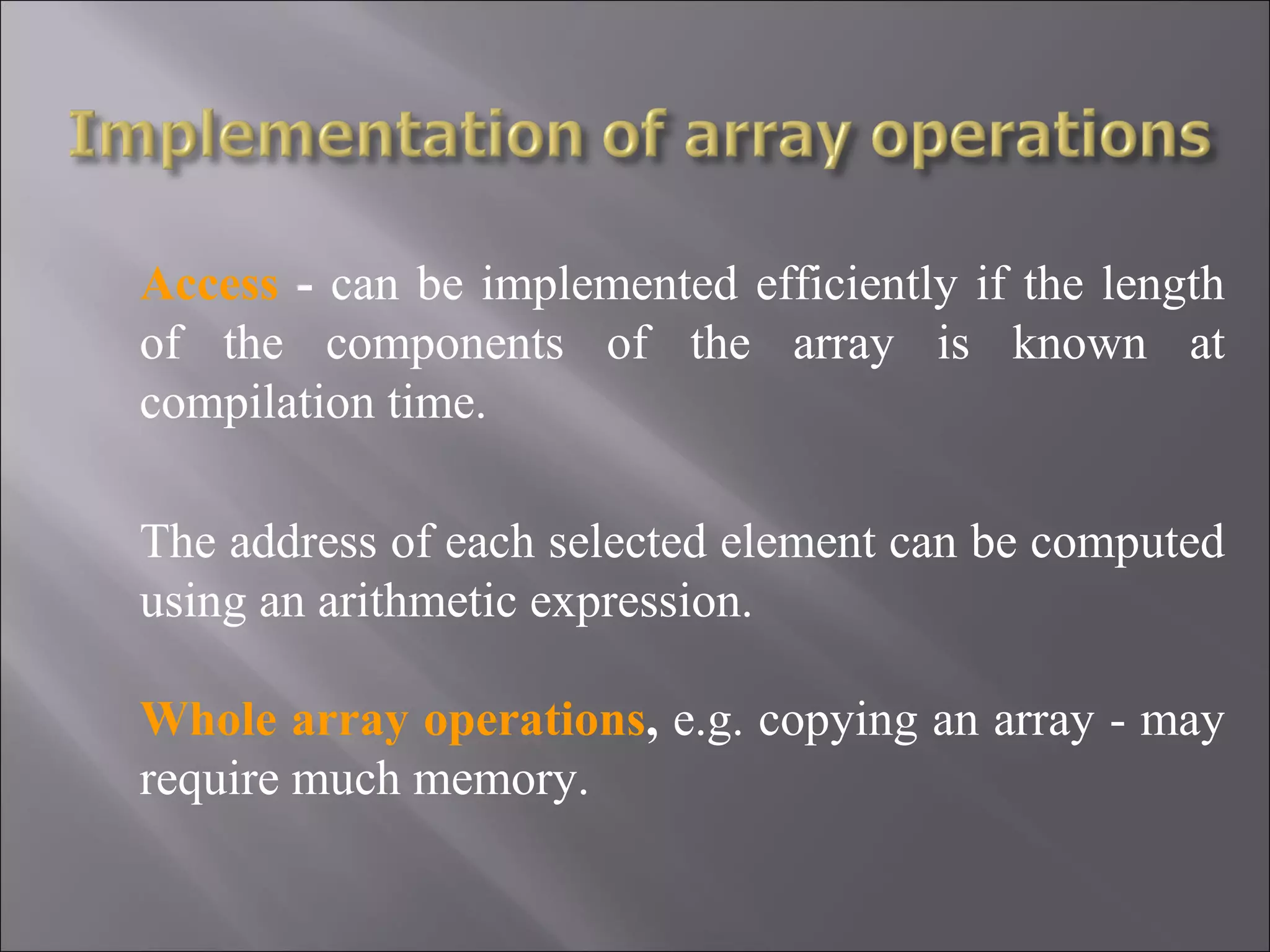 Access - can be implemented efficiently if the length of the components of the array is known at compilation time. The address of each selected element can be computed using an arithmetic expression. Whole array operations, e.g. copying an array - may require much memory. 