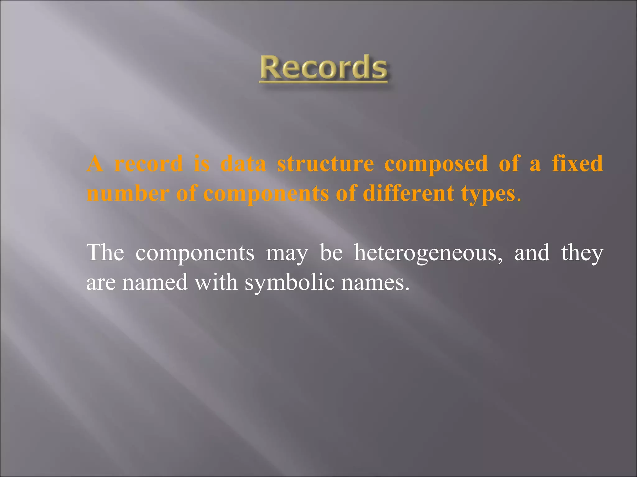 A record is data structure composed of a fixed number of components of different types. The components may be heterogeneous, and they are named with symbolic names. 