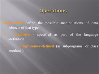 Operations define the possible manipulations of data
  objects of that type.
      Primitive - specified as part of the language
    definition
        Programmer-defined (as subprograms, or class
    methods)
 