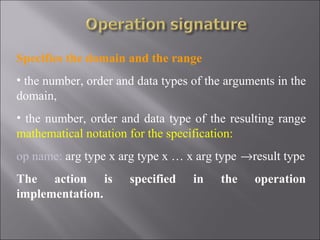 Specifies the domain and the range
• the number, order and data types of the arguments in the
domain,
• the number, order and data type of the resulting range
mathematical notation for the specification:
op name: arg type x arg type x … x arg type →result type
The action is         specified    in   the    operation
implementation.
 