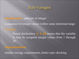 Specification: subtype of integer
a sequence of integer values within some restricted range
Example:
     Pascal declaration A: 1..10 means that the variable
     A may be assigned integer values from 1 through
     10.

Implementation
smaller storage requirements, better type checking
 