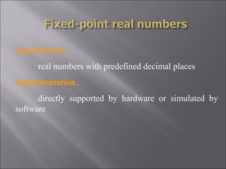 Specification:
      real numbers with predefined decimal places
Implementation :
      directly supported by hardware or simulated by
software
 