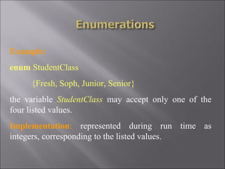 Example:
enum StudentClass
     {Fresh, Soph, Junior, Senior}
the variable StudentClass may accept only one of the
four listed values.
Implementation: represented during run time as
integers, corresponding to the listed values.
 