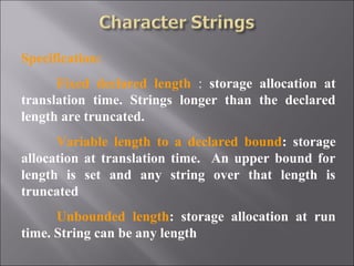 Specification:
      Fixed declared length : storage allocation at
translation time. Strings longer than the declared
length are truncated.
      Variable length to a declared bound: storage
allocation at translation time. An upper bound for
length is set and any string over that length is
truncated
      Unbounded length: storage allocation at run
time. String can be any length
 