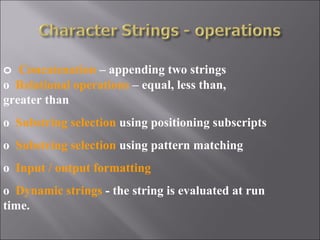 o Concatenation – appending two strings
o Relational operations – equal, less than,
greater than
o Substring selection using positioning subscripts
o Substring selection using pattern matching
o Input / output formatting
o Dynamic strings - the string is evaluated at run
time.
 