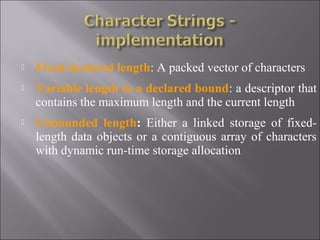    Fixed declared length: A packed vector of characters
   Variable length to a declared bound: a descriptor that
    contains the maximum length and the current length
   Unbounded length: Either a linked storage of fixed-
    length data objects or a contiguous array of characters
    with dynamic run-time storage allocation
 