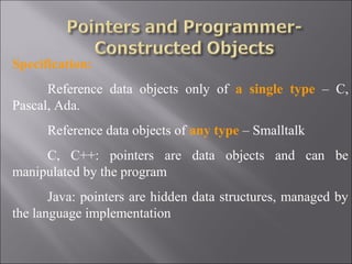 Specification:
      Reference data objects only of a single type – C,
Pascal, Ada.
      Reference data objects of any type – Smalltalk
     C, C++: pointers are data objects and can be
manipulated by the program
       Java: pointers are hidden data structures, managed by
the language implementation
 