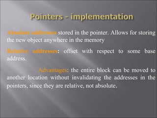 Absolute addresses stored in the pointer. Allows for storing
the new object anywhere in the memory
Relative addresses: offset with respect to some base
address.
              Advantages: the entire block can be moved to
another location without invalidating the addresses in the
pointers, since they are relative, not absolute.
 