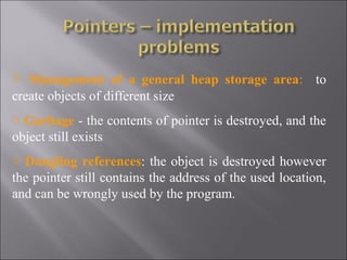 o Management of a general heap storage area: to
create objects of different size
o Garbage - the contents of pointer is destroyed, and the
object still exists
o Dangling references: the object is destroyed however
the pointer still contains the address of the used location,
and can be wrongly used by the program.
 