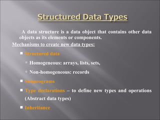 A data structure is a data object that contains other data
  objects as its elements or components.
Mechanisms to create new data types:
      Structured data
        Homogeneous: arrays, lists, sets,
        Non-homogeneous: records
      Subprograms
      Type declarations – to define new types and operations
       (Abstract data types)
      Inheritance
 