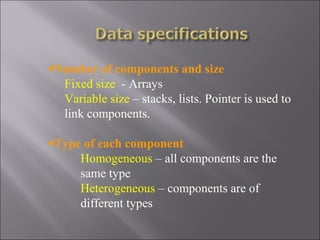 •Number of components and size
  Fixed size - Arrays
  Variable size – stacks, lists. Pointer is used to
  link components.

•Type of each component
     Homogeneous – all components are the
     same type
     Heterogeneous – components are of
     different types
 