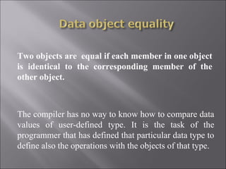 Two objects are equal if each member in one object
is identical to the corresponding member of the
other object.



The compiler has no way to know how to compare data
values of user-defined type. It is the task of the
programmer that has defined that particular data type to
define also the operations with the objects of that type.
 