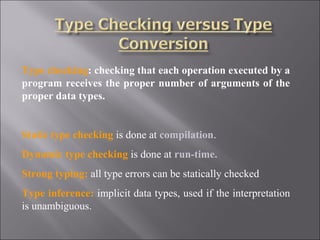 Type checking: checking that each operation executed by a
program receives the proper number of arguments of the
proper data types.


Static type checking is done at compilation.
Dynamic type checking is done at run-time.
Strong typing: all type errors can be statically checked
Type inference: implicit data types, used if the interpretation
is unambiguous.
 