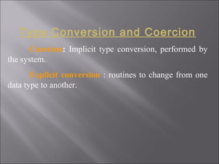 Type Conversion and Coercion
       Coercion: Implicit type conversion, performed by
the system.
       Explicit conversion : routines to change from one
data type to another.
 