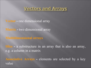 Vector - one dimensional array

Matrix - two dimensional array

Multidimensional arrays

Slice - a substructure in an array that is also an array,
e.g. a column in a matrix

Associative Arrays - elements are selected by a key
value
 