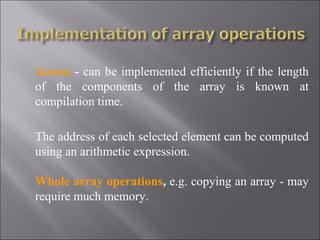 Access - can be implemented efficiently if the length
of the components of the array is known at
compilation time.

The address of each selected element can be computed
using an arithmetic expression.

Whole array operations, e.g. copying an array - may
require much memory.
 