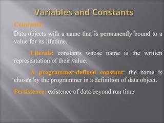Constants:
Data objects with a name that is permanently bound to a
value for its lifetime.
      Literals: constants whose name is the written
representation of their value.
      A programmer-defined constant: the name is
chosen by the programmer in a definition of data object.
Persistence: existence of data beyond run time
 