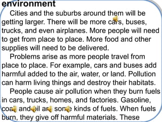 environment
   Cities and the suburbs around them will be
getting larger. There will be more cars, buses,
trucks, and even airplanes. More people will need
to get from place to place. More food and other
supplies will need to be delivered.
   Problems arise as more people travel from
place to place. For example, cars and buses add
harmful added to the air, water, or land. Pollution
can harm living things and destroy their habitats.
   People cause air pollution when they burn fuels
in cars, trucks, homes, and factories. Gasoline,
coal, and oil are some kinds of fuels. When fuels
burn, they give off harmful materials. These
 