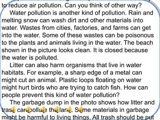 to reduce air pollution. Can you think of other way?
    Water pollution is another kind of pollution. Rain and
melting snow can wash dirt and other materials into
water. Wastes from cities, factories, and farms can get
into the water. Some of these wastes can be poisonous
to the plants and animals living in the water. The beach
shown in the picture looks clean. It is closed because
the water is polluted.
    Litter can also harm organisms that live in water
habitats. For example, a sharp edge of a metal can
might cut an animal. Plastic loops floating on water
might hurt birds who are trying to catch fish. How can
people prevent this kind of water pollution?
    The garbage dump in the photo shows how litter and
trash can pollute the land. Some materials in garbage
might be harmful to living things. All trash should be put
 