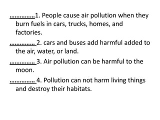 ……………1. People cause air pollution when they
 burn fuels in cars, trucks, homes, and
 factories.
…………… 2. cars and buses add harmful added to
 the air, water, or land.
…………… 3. Air pollution can be harmful to the
 moon.
…………… 4. Pollution can not harm living things
 and destroy their habitats.
 