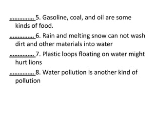 …………… 5. Gasoline, coal, and oil are some
 kinds of food.
…………… 6. Rain and melting snow can not wash
 dirt and other materials into water
…………… 7. Plastic loops floating on water might
 hurt lions
…………… 8. Water pollution is another kind of
 pollution
 