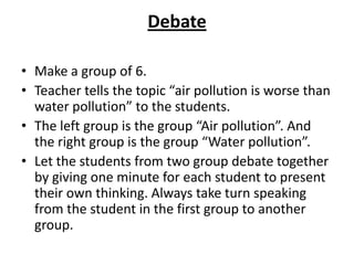 Debate

• Make a group of 6.
• Teacher tells the topic “air pollution is worse than
  water pollution” to the students.
• The left group is the group “Air pollution”. And
  the right group is the group “Water pollution”.
• Let the students from two group debate together
  by giving one minute for each student to present
  their own thinking. Always take turn speaking
  from the student in the first group to another
  group.
 
