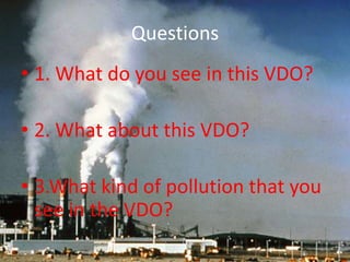 Questions
• 1. What do you see in this VDO?

• 2. What about this VDO?

• 3.What kind of pollution that you
  see in the VDO?
 