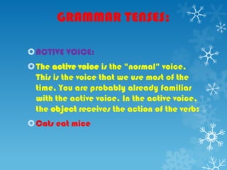 GRAMMAR TENSES:
ACTIVE VOICE:
The active voice is the "normal" voice.
This is the voice that we use most of the
time. You are probably already familiar
with the active voice. In the active voice,
the object receives the action of the verb:
Cats eat mice
 