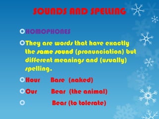 SOUNDS AND SPELLING
HOMOPHONES
They are words that have exactly
the same sound (pronunciation) but
different meanings and (usually)
spelling.
Hour Bare (naked)
Our Bear (the animal)
 Bear (to tolerate)
 