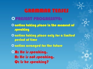 GRAMMAR TENSES
PRESENT PROGRESSIVE:
action taking place in the moment of
speaking
action taking place only for a limited
period of time
action arranged for the future
A: He is speaking.
N: He is not speaking.
Q: Is he speaking?
 