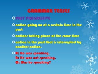 GRAMMAR TENSES
PAST PR0GRESSIVE
action going on at a certain time in the
past
actions taking place at the same time
action in the past that is interrupted by
another action.
A: He was speaking.
N: He was not speaking.
Q: Was he speaking?
 