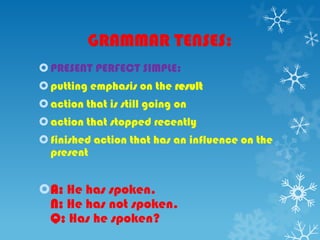GRAMMAR TENSES:
PRESENT PERFECT SIMPLE:
putting emphasis on the result
action that is still going on
action that stopped recently
finished action that has an influence on the
present
A: He has spoken.
N: He has not spoken.
Q: Has he spoken?
 
