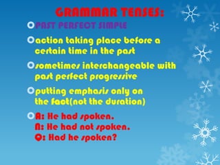 GRAMMAR TENSES:
PAST PERFECT SIMPLE
action taking place before a
certain time in the past
sometimes interchangeable with
past perfect progressive
putting emphasis only on
the fact(not the duration)
A: He had spoken.
N: He had not spoken.
Q: Had he spoken?
 