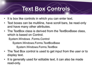 Text Box Controls
• It is box like controls in which you can enter text.
• Text boxes can be multiline, have scroll bars, be read-only
and have many other attributes.
• The TextBox class is derived from the TextBoxBase class,
which is based on Control.
System.Windows .Forms.Control
System.Windows.Forms.TextBoxBase
System.Windows.Forms.TextBox
• The Text Box control is used to get input from the user or to
display text.
• It is generally used for editable text, it can also be made
read-only.
 
