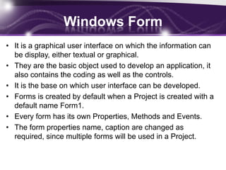Windows Form
• It is a graphical user interface on which the information can
be display, either textual or graphical.
• They are the basic object used to develop an application, it
also contains the coding as well as the controls.
• It is the base on which user interface can be developed.
• Forms is created by default when a Project is created with a
default name Form1.
• Every form has its own Properties, Methods and Events.
• The form properties name, caption are changed as
required, since multiple forms will be used in a Project.
 