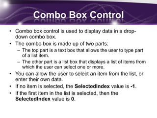 Combo Box Control
• Combo box control is used to display data in a drop-
down combo box.
• The combo box is made up of two parts:
– The top part is a text box that allows the user to type part
of a list item.
– The other part is a list box that displays a list of items from
which the user can select one or more.
• You can allow the user to select an item from the list, or
enter their own data.
• If no item is selected, the SelectedIndex value is -1.
• If the first item in the list is selected, then the
SelectedIndex value is 0.
 
