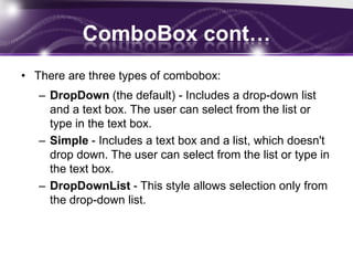 ComboBox cont…
• There are three types of combobox:
– DropDown (the default) - Includes a drop-down list
and a text box. The user can select from the list or
type in the text box.
– Simple - Includes a text box and a list, which doesn't
drop down. The user can select from the list or type in
the text box.
– DropDownList - This style allows selection only from
the drop-down list.
24
 