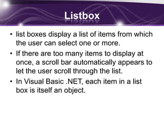 Listbox
• list boxes display a list of items from which
the user can select one or more.
• If there are too many items to display at
once, a scroll bar automatically appears to
let the user scroll through the list.
• In Visual Basic .NET, each item in a list
box is itself an object.
 