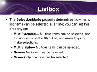 Listbox
• The SelectionMode property determines how many
list items can be selected at a time; you can set this
property as:
– MultiExtended— Multiple items can be selected, and
the user can use the Shift, Ctrl, and arrow keys to
make selections.
– MultiSimple— Multiple items can be selected.
– None— No items may be selected.
– One— Only one item can be selected.
 