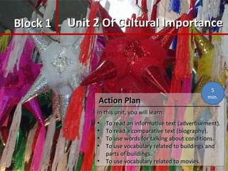 Block 1Block 1 Unit 2 Of Cultural ImportanceUnit 2 Of Cultural Importance
Action PlanAction Plan
In this unit, you will learn:In this unit, you will learn:
• To read an informative text (advertisement).To read an informative text (advertisement).
• To read a comparative text (biography).To read a comparative text (biography).
• To use words for talking about conditions.To use words for talking about conditions.
• To use vocabulary related to buildings andTo use vocabulary related to buildings and
parts of buildings.parts of buildings.
• To use vocabulary related to movies.To use vocabulary related to movies.
Action PlanAction Plan
In this unit, you will learn:In this unit, you will learn:
• To read an informative text (advertisement).To read an informative text (advertisement).
• To read a comparative text (biography).To read a comparative text (biography).
• To use words for talking about conditions.To use words for talking about conditions.
• To use vocabulary related to buildings andTo use vocabulary related to buildings and
parts of buildings.parts of buildings.
• To use vocabulary related to movies.To use vocabulary related to movies.
5
min.
 
