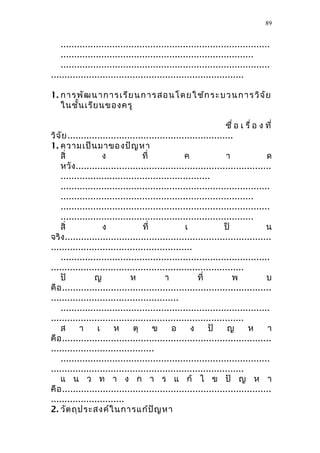 .............................................................................
.......................................................................
.............................................................................
.......................................................................
1. กำรพัฒนำกำรเรียนกำรสอนโดยใช้กระบวนกำรวิจัย
ในชั้นเรียนของครู
ชื่ อ เ รื่ อ ง ที่
วิจัย.............................................................
1. ควำมเป็นมำของปัญหำ
สิ่ ง ที่ ค ำ ด
หวัง........................................................................
.......................................................
.............................................................................
.......................................................................
.............................................................................
.......................................................................
สิ่ ง ที่ เ ป็ น
จริง............................................................................
....................................................
.............................................................................
.......................................................................
ปั ญ ห ำ ที่ พ บ
คือ.............................................................................
...............................................
.............................................................................
.......................................................................
ส ำ เ ห ตุ ข อ ง ปั ญ ห ำ
คือ.............................................................................
......................................
.............................................................................
.......................................................................
แ น ว ท ำ ง ก ำ ร แ ก้ ไ ข ปั ญ ห ำ
คือ.............................................................................
...........................
2. วัตถุประสงค์ในกำรแก้ปัญหำ
89
 