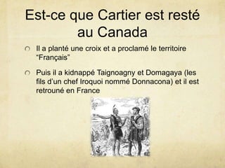 Est-ce que Cartier est resté
au Canada
Il a planté une croix et a proclamé le territoire
“Français”

Puis il a kidnappé Taignoagny et Domagaya (les
fils d’un chef Iroquoi nommé Donnacona) et il est
retrouné en France

 