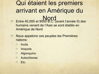 Qui étaient les premiers
arrivant en Amérique du
Nord l’année 0) des
Entre 40,000 et 9000 B.C. (avant
humains venant de l’Asie se sont établis en
Amérique de Nord
Nous appelons ces peuples les Premières
nations:
Inuits
Iroquois
Algonquins
Autochtones
Etc.

 