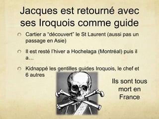 Jacques est retourné avec
ses Iroquois comme guide
Cartier a “découvert” le St Laurent (aussi pas un
passage en Asie)

Il est resté l’hiver a Hochelaga (Montréal) puis il
a…
Kidnappé les gentilles guides Iroquois, le chef et
6 autres

Ils sont tous
mort en
France

 