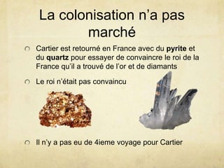 La colonisation n’a pas
marché
Cartier est retourné en France avec du pyrite et
du quartz pour essayer de convaincre le roi de la
France qu’il a trouvé de l’or et de diamants
Le roi n’était pas convaincu

Il n’y a pas eu de 4ieme voyage pour Cartier

 