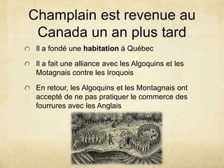 Champlain est revenue au
Canada un an plus tard
Il a fondé une habitation à Québec
Il a fait une alliance avec les Algoquins et les
Motagnais contre les Iroquois
En retour, les Algoquins et les Montagnais ont
accepté de ne pas pratiquer le commerce des
fourrures avec les Anglais

 