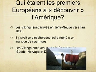 Qui étaient les premiers
Européens a « découvrir »
l’Amérique?
Les Vikings sont arrivés en Terre-Neuve vers l’an
1000
Il y avait une sécheresse qui a mené a un
manque de nourriture

Les Vikings sont venues de la Scandinavie
(Suède, Norvège et Danemark)

 