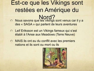 Est-ce que les Vikings sont
restées en Amérique du
Nord? sont venus car il y a
Nous savons que les vikings
des « SAGA » qui parlent de leurs aventures

Leif Eriksson est un Vikings fameux qui s’est
établi à l’Anse aux Meadows (Terre Neuve)
MAIS ils ont eu du conflit avec les premiers
nations et ils sont ou mort ou ils

 