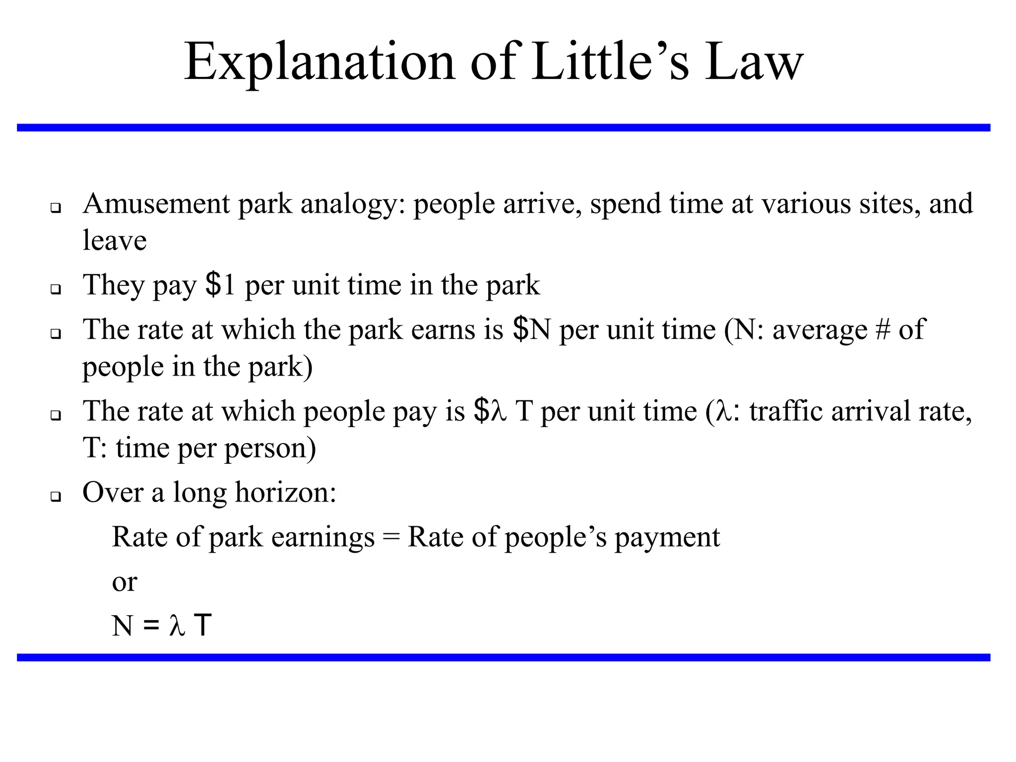 Explanation‫‏‬of‫‏‬Little’s‫‏‬Law









Amusement park analogy: people arrive, spend time at various sites, and
leave
They pay $1 per unit time in the park
The rate at which the park earns is $N per unit time (N: average # of
people in the park)‫‏‬
The rate at which people pay is $T per unit time (: traffic arrival rate,
T: time per person)‫‏‬
Over a long horizon:
Rate‫‏‬of‫‏‬park‫‏‬earnings‫‏=‏‬Rate‫‏‬of‫‏‬people’s‫‏‬payment
or
N = T

 