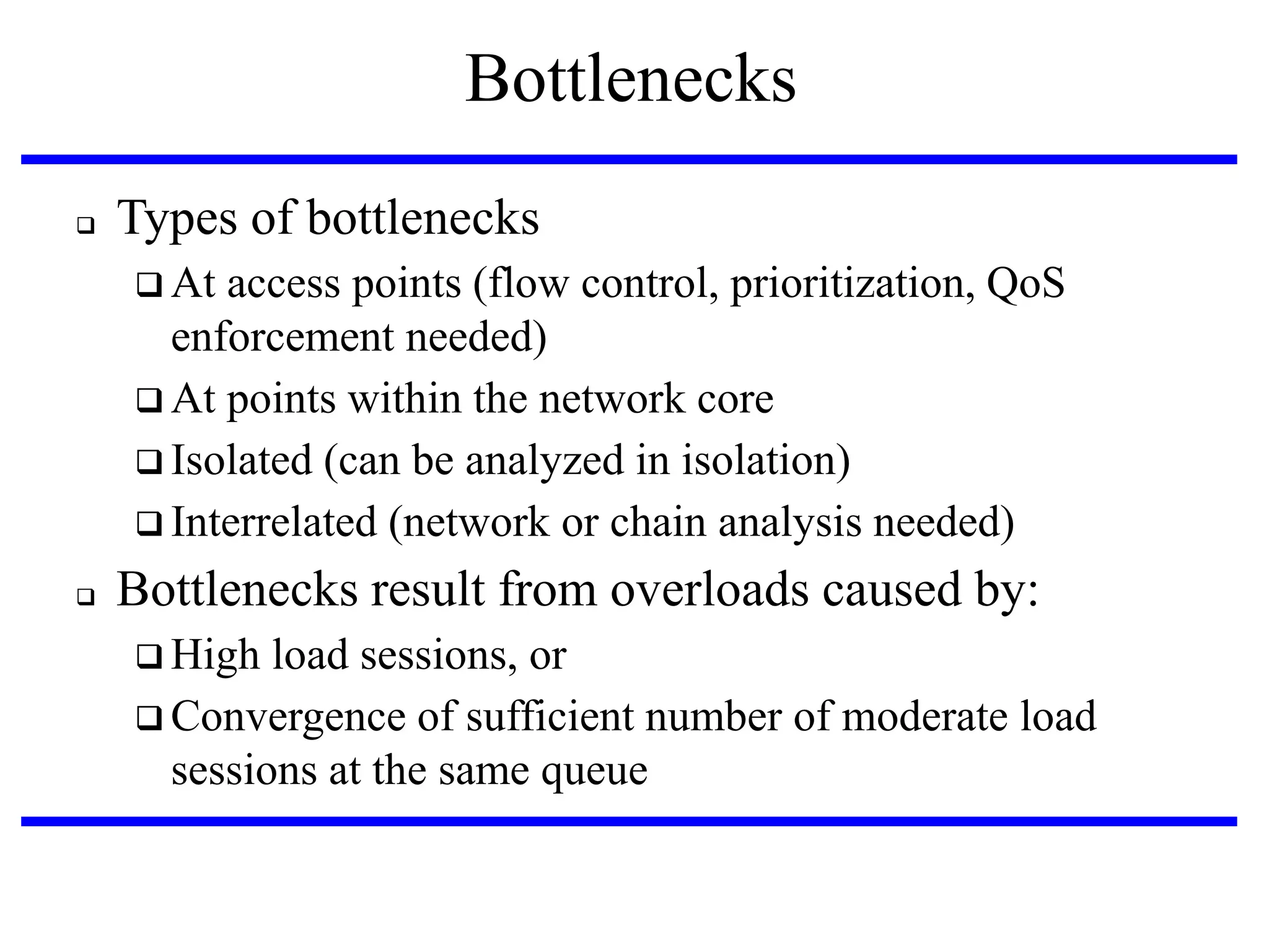 Bottlenecks


Types of bottlenecks
 At

access points (flow control, prioritization, QoS
enforcement needed)‫‏‬
 At points within the network core
 Isolated (can be analyzed in isolation)‫‏‬
 Interrelated (network or chain analysis needed)


Bottlenecks result from overloads caused by:
 High

load sessions, or
 Convergence of sufficient number of moderate load
sessions at the same queue

 